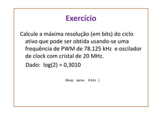 Exercício
Calcule a máxima resolução (em bits) do ciclo
ativo que pode ser obtida usando-se uma
frequência de PWM de 78.125 kHz e oscilador
de clock com cristal de 20 MHz.de clock com cristal de 20 MHz.
Dado: log(2) = 0,3010
(Resp: aprox. 8 bits )
 