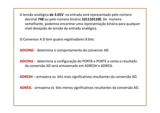 A tensão analógica de 3.65V na entrada será representado pelo número
decimal 748 ou pelo número binário 1011101100. De maneira
semelhante, podemos encontrar uma representação binária para qualquer
nível desejado de tensão de entrada analógica.
O Conversor A D tem quatro registradores 8 bits:
ADCON0 - determina o comportamento do conversor AD.
ADCON1 - determina a configuração do PORTA e PORTE e como o resultado
da conversão AD será armazenado em ADRESH e ADRESL
ADRESH – armazena os bits mais significativos resultantes da conversão AD.
ADRESL - armazena os bits menos significativos resultantes da conversão AD.
 