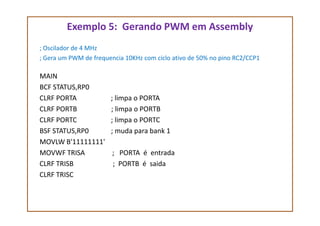 Exemplo 5: Gerando PWM em Assembly
; Oscilador de 4 MHz
; Gera um PWM de frequencia 10KHz com ciclo ativo de 50% no pino RC2/CCP1
MAIN
BCF STATUS,RP0
CLRF PORTA ; limpa o PORTA
CLRF PORTB ; limpa o PORTBCLRF PORTB ; limpa o PORTB
CLRF PORTC ; limpa o PORTC
BSF STATUS,RP0 ; muda para bank 1
MOVLW B'11111111'
MOVWF TRISA ; PORTA é entrada
CLRF TRISB ; PORTB é saida
CLRF TRISC
 