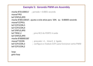 Exemplo 5: Gerando PWM em Assembly
movlw B'01100011' ; periodo = 0.0001 seconds
movwf PR2
bcf STATUS,RP0
movlw B'00110010' ; ajusta o ciclo ativo para 50% ou 0.00005 seconds
movwf CCPR1L
bcf CCP1CON,5
bcf CCP1CON,4
bsf STATUS,RP0
bcf TRISC,2 ; pino RC2 do PORTC é saidabcf TRISC,2 ; pino RC2 do PORTC é saida
bcf STATUS,RP0
movlw B'00000100'
movwf T2CON ; prescaler =1 , timer2 é ligado
bsf CCP1CON,3 ; configura o modulo CCP1 para funcionar como PWM
bsf CCP1CON,2
loop:
goto loop
 