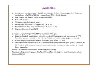 Avaliação 2
1) Considere um microcontrolador PIC16F876 com oscilador de clock a cristal de 20 MHz. A frequência
desejada para o PWM é de 78125Hz e o prescaler do TMR2 é de 1:1. Calcular:
a) Qual é o valor que deve ser escrito no registrador PR2 ?
b) Número de passos
c) Tempo correspondente a cada passo
d) Calcule o ciclo ativo para CCPR1L:CCP1CON<5:4> = 180
e) Nível DC do sinal PWM para uma alimentação de 5 volts no PIC
f) Diagrama de tempo do sinal PWM
2) Escreva um programa para PIC16F876 com cristal de 4MHz que:2) Escreva um programa para PIC16F876 com cristal de 4MHz que:
a) Leia a tensão obtida a partir de um potenciômetro de 10K ligado ao pino AN0 (use o conversor A/D)
fazendo uma leitura a cada 50 ms (use interrupção do timer0 ou timer 1 para pegar as amostras);
b) O valor lido pelo conversor AD deve ser um numero entre 0 e 255 ( 8 bits).
c) Ative o PWM com frequencia de 1KHz e utilize o valor lido pelo conversor AD para ajustar o ciclo ativo do
PWM de 0 até 100% conforme mexemos no potenciômetro. A resolução do PWM pode ser de 8 ou 10
bits, a sua escolha.
Resumo: Ao mexer no potenciometro, muda o ciclo ativo do PWM.
Fique a vontade para usar linguagem C ou Assembly para fazer este programa (ou ambas, se você quiser).
Simule no PROTEUS.
 