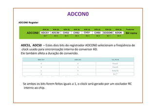 ADCON0
ADCS1, ADCS0 – Estes dois bits do registrador ADCON0 selecionam a freqüência de
clock usado para sincronização interna do conversor AD.
Ele também afeta a duração de conversão.Ele também afeta a duração de conversão.
Se ambos os bits forem feitos iguais a 1, o clock será gerado por um oscilador RC
interno ao chip.
 