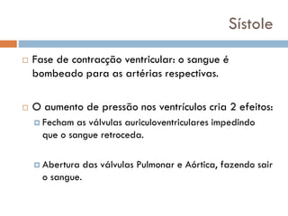 Sístole
 Fase de contracção ventricular: o sangue é
bombeado para as artérias respectivas.
 O aumento de pressão nos ventrículos cria 2 efeitos:
 Fecham as válvulas auriculoventriculares impedindo
que o sangue retroceda.
 Abertura das válvulas Pulmonar e Aórtica, fazendo sair
o sangue.
 