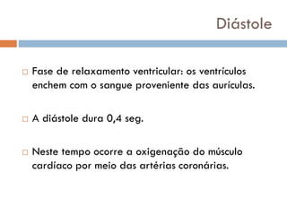 Diástole
 Fase de relaxamento ventricular: os ventrículos
enchem com o sangue proveniente das aurículas.
 A diástole dura 0,4 seg.
 Neste tempo ocorre a oxigenação do músculo
cardíaco por meio das artérias coronárias.
 