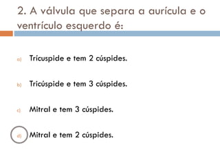2. A válvula que separa a aurícula e o
ventrículo esquerdo é:
a) Trícuspide e tem 2 cúspides.
b) Tricúspide e tem 3 cúspides.
c) Mitral e tem 3 cúspides.
d) Mitral e tem 2 cúspides.
 