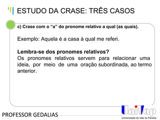 Tankertanker Design
Tankertanker Design
Tankertanker Design
c) Crase com o “a” do pronome relativo a qual (as quais).
Exemplo: Aquela é a casa à qual me referi.
Lembra-se dos pronomes relativos?
Os pronomes relativos servem para relacionar uma
ideia, por meio de uma oração subordinada, ao termo
anterior.
PROFESSOR GEDALIAS
ESTUDO DA CRASE: TRÊS CASOS
 