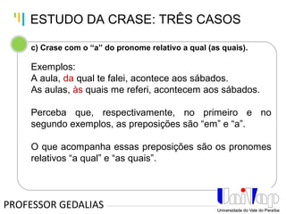 Tankertanker Design
Tankertanker Design
Tankertanker Design
c) Crase com o “a” do pronome relativo a qual (as quais).
Exemplos:
A aula, da qual te falei, acontece aos sábados.
As aulas, às quais me referi, acontecem aos sábados.
Perceba que, respectivamente, no primeiro e no
segundo exemplos, as preposições são “em” e “a”.
O que acompanha essas preposições são os pronomes
relativos “a qual” e “as quais”.
PROFESSOR GEDALIAS
ESTUDO DA CRASE: TRÊS CASOS
 