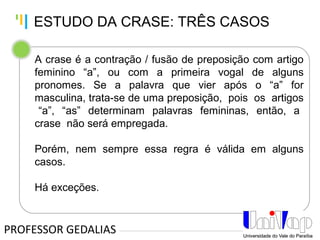 Tankertanker Design
Tankertanker Design
Tankertanker Design
A crase é a contração / fusão de preposição com artigo
feminino “a”, ou com a primeira vogal de alguns
pronomes. Se a palavra que vier após o “a” for
masculina, trata-se de uma preposição, pois os artigos
“a”, “as” determinam palavras femininas, então, a
crase não será empregada.
Porém, nem sempre essa regra é válida em alguns
casos.
Há exceções.
PROFESSOR GEDALIAS
ESTUDO DA CRASE: TRÊS CASOS
 