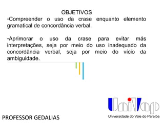 OBJETIVOS
-Compreender o uso da crase enquanto elemento
gramatical de concordância verbal.
-Aprimorar o uso da crase para evitar más
interpretações, seja por meio do uso inadequado da
concordância verbal, seja por meio do vício da
ambiguidade.
PROFESSOR GEDALIAS
 