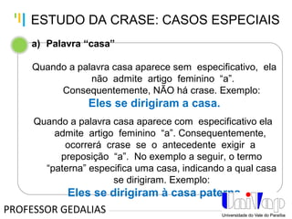 Tankertanker Design
Tankertanker Design
Tankertanker Design
a) Palavra “casa”
Quando a palavra casa aparece sem especificativo, ela
não admite artigo feminino “a”.
Consequentemente, NÃO há crase. Exemplo:
Eles se dirigiram a casa.
Quando a palavra casa aparece com especificativo ela
admite artigo feminino “a”. Consequentemente,
ocorrerá crase se o antecedente exigir a
preposição “a”. No exemplo a seguir, o termo
“paterna” especifica uma casa, indicando a qual casa
se dirigiram. Exemplo:
Eles se dirigiram à casa paterna.
PROFESSOR GEDALIAS
ESTUDO DA CRASE: CASOS ESPECIAIS
 