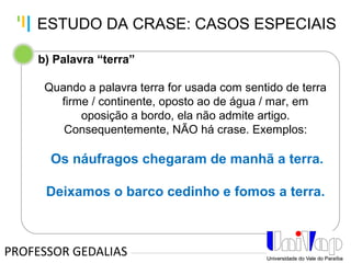 Tankertanker Design
Tankertanker Design
Tankertanker Design
b) Palavra “terra”
Quando a palavra terra for usada com sentido de terra
firme / continente, oposto ao de água / mar, em
oposição a bordo, ela não admite artigo.
Consequentemente, NÃO há crase. Exemplos:
Os náufragos chegaram de manhã a terra.
Deixamos o barco cedinho e fomos a terra.
PROFESSOR GEDALIAS
ESTUDO DA CRASE: CASOS ESPECIAIS
 
