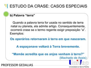 Tankertanker Design
Tankertanker Design
Tankertanker Design
b) Palavra “terra”
Quando a palavra terra for usada no sentido de terra
natal ou planeta, ela admite artigo. Consequentemente,
ocorrerá crase se o termo regente exigir preposição “a”.
Exemplos:
Os operários retornaram à terra em que nasceram.
A espaçonave voltará à Terra brevemente.
“Mamãe acredita que os anjos venham à terra?”
(Machado de Assis)
PROFESSOR GEDALIAS
ESTUDO DA CRASE: CASOS ESPECIAIS
 