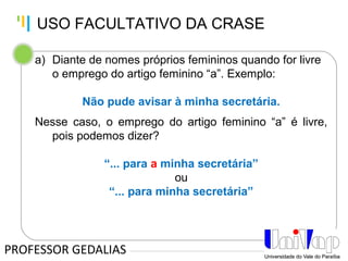 Tankertanker Design
Tankertanker Design
Tankertanker Design
a) Diante de nomes próprios femininos quando for livre
o emprego do artigo feminino “a”. Exemplo:
Não pude avisar à minha secretária.
Nesse caso, o emprego do artigo feminino “a” é livre,
pois podemos dizer?
“... para a minha secretária”
ou
“... para minha secretária”
PROFESSOR GEDALIAS
USO FACULTATIVO DA CRASE
 