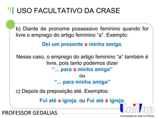Tankertanker Design
Tankertanker Design
Tankertanker Design
b) Diante de pronome possessivo feminino quando for
livre o emprego do artigo feminino “a”. Exemplo:
Dei um presente a minha amiga.
Nesse caso, o emprego do artigo feminino “a” também é
livre, pois tanto podemos dizer
“... para a minha amiga”
ou
“... para minha amiga”
c) Depois da preposição até. Exemplos:
Fui até a igreja. ou Fui até à igreja.
PROFESSOR GEDALIAS
USO FACULTATIVO DA CRASE
 