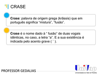 Tankertanker Design
Tankertanker Design
Tankertanker Design
Crase: palavra de origem grega (krâssis) que em
português significa “mistura”, “fusão”.
Crase é o nome dado à “ fusão” de duas vogais
idênticas, no caso, a letra “a”. E a sua existência é
indicada pelo acento grave ( ` ).
PROFESSOR GEDALIAS
CRASE
 