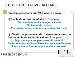 Tankertanker Design
Tankertanker Design
Tankertanker Design
Principais casos em que NÃO ocorre a crase
b) Diante de verbos no infinitivo. Exemplos:
De repente o bebê começou a andar.
Ela tem muito a dizer.
Em noites de lua, voltamos a contemplar o céu.
c) Diante de pronomes de tratamento, exceto as
formas senhora, senhorita e dona. Exemplos:
Diga a ela que irei para a escola amanhã.
Ele fez referência a Vossa Excelência em seu discurso.
Peço a Vossa Senhoria que aceite a proposta.
PROFESSOR GEDALIAS
USO FACULTATIVO DA CRASE
 