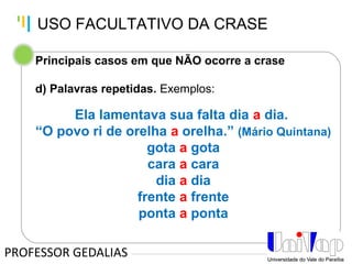 Tankertanker Design
Tankertanker Design
Tankertanker Design
Principais casos em que NÃO ocorre a crase
d) Palavras repetidas. Exemplos:
Ela lamentava sua falta dia a dia.
“O povo ri de orelha a orelha.” (Mário Quintana)
gota a gota
cara a cara
dia a dia
frente a frente
ponta a ponta
PROFESSOR GEDALIAS
USO FACULTATIVO DA CRASE
 