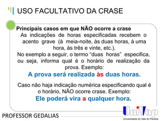 Tankertanker Design
Tankertanker Design
Tankertanker Design
Principais casos em que NÃO ocorre a crase
As indicações de horas especificadas recebem o
acento grave (à meia-noite, às duas horas, à uma
hora, às três e vinte, etc.).
No exemplo a seguir, o termo “duas horas” especifica,
ou seja, informa qual é o horário de realização da
prova. Exemplo:
A prova será realizada às duas horas.
Caso não haja indicação numérica especificando qual é
o horário, NÃO ocorre crase. Exemplo:
Ele poderá vira a qualquer hora.
PROFESSOR GEDALIAS
USO FACULTATIVO DA CRASE
 