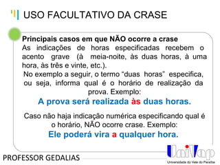 Tankertanker Design
Tankertanker Design
Tankertanker Design
Principais casos em que NÃO ocorre a crase
As indicações de horas especificadas recebem o
acento grave (à meia-noite, às duas horas, à uma
hora, às três e vinte, etc.).
No exemplo a seguir, o termo “duas horas” especifica,
ou seja, informa qual é o horário de realização da
prova. Exemplo:
A prova será realizada às duas horas.
Caso não haja indicação numérica especificando qual é
o horário, NÃO ocorre crase. Exemplo:
Ele poderá vira a qualquer hora.
PROFESSOR GEDALIAS
USO FACULTATIVO DA CRASE
 