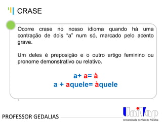 Tankertanker Design
Tankertanker Design
Tankertanker Design
Ocorre crase no nosso idioma quando há uma
contração de dois “a” num só, marcado pelo acento
grave.
Um deles é preposição e o outro artigo feminino ou
pronome demonstrativo ou relativo.
a+ a= à
a + aquele= àquele
.
PROFESSOR GEDALIAS
CRASE
 