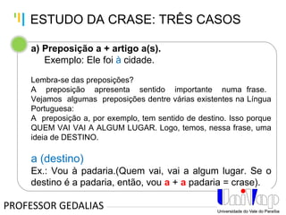 Tankertanker Design
Tankertanker Design
Tankertanker Design
a) Preposição a + artigo a(s).
Exemplo: Ele foi à cidade.
Lembra-se das preposições?
A preposição apresenta sentido importante numa frase.
Vejamos algumas preposições dentre várias existentes na Língua
Portuguesa:
A preposição a, por exemplo, tem sentido de destino. Isso porque
QUEM VAI VAI A ALGUM LUGAR. Logo, temos, nessa frase, uma
ideia de DESTINO.
a (destino)
Ex.: Vou à padaria.(Quem vai, vai a algum lugar. Se o
destino é a padaria, então, vou a + a padaria = crase).
PROFESSOR GEDALIAS
ESTUDO DA CRASE: TRÊS CASOS
 
