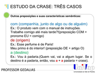 Tankertanker Design
Tankertanker Design
Tankertanker Design
Outras preposições e suas características semânticas:
com (companhia, junto de algo ou de alguém)
Ex.: O produto vem com o manual de instruções.
Trabalhe comigo até mais tarde?!(preposição COM +
pronome EU = comigo)
de (origem)
Ex.: Esse perfume é de Paris!
Meu primo é do interior! (preposição DE + artigo O)
a (destino)
Ex.: Vou à padaria.(Quem vai, vai a algum lugar. Se o
destino é a padaria, então, vou a + a padaria = crase).
PROFESSOR GEDALIAS
ESTUDO DA CRASE: TRÊS CASOS
 
