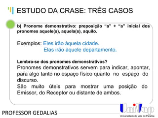 Tankertanker Design
Tankertanker Design
Tankertanker Design
b) Pronome demonstrativo: preposição “a” + “a” inicial dos
pronomes aquele(s), aquela(s), aquilo.
Exemplos: Eles irão àquela cidade.
Elas irão àquele departamento.
Lembra-se dos pronomes demonstrativos?
Pronomes demonstrativos servem para indicar, apontar,
para algo tanto no espaço físico quanto no espaço do
discurso.
São muito úteis para mostrar uma posição do
Emissor, do Receptor ou distante de ambos.
PROFESSOR GEDALIAS
ESTUDO DA CRASE: TRÊS CASOS
 