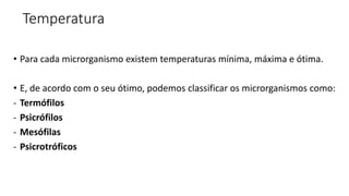 Temperatura
• Para cada microrganismo existem temperaturas mínima, máxima e ótima.
• E, de acordo com o seu ótimo, podemos classificar os microrganismos como:
- Termófilos
- Psicrófilos
- Mesófilas
- Psicrotróficos
 