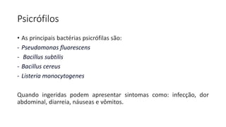 Psicrófilos
• As principais bactérias psicrófilas são:
- Pseudomonas fluorescens
- Bacillus subtilis
- Bacillus cereus
- Listeria monocytogenes
Quando ingeridas podem apresentar sintomas como: infecção, dor
abdominal, diarreia, náuseas e vômitos.
 