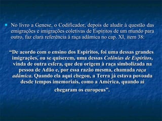 No livro a Genese, o Codificador, depois de aludir à questão das emigrações e imigrações coletivas de Espíritos de um mundo para outro, faz clara referência à raça adâmica no cap. XI, item 38:  “ De acordo com o ensino dos Espíritos, foi uma dessas grandes imigrações, ou se quiserem, uma dessas  Colônias de Espíritos , vinda de outra esfera, que deu origem à raça simbolizada na pessoa de Adão e, por essa razão mesma, chamada  raça adâmica . Quando ela aqui chegou, a Terra já estava povoada desde tempos imemoriais, como a América, quando aí chegaram os europeus”.   