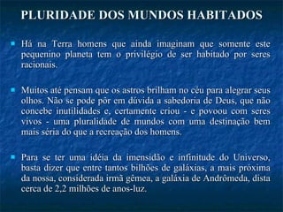 PLURIDADE DOS MUNDOS HABITADOS Há na Terra homens que ainda imaginam que somente este pequenino planeta tem o privilégio de ser habitado por seres racionais.  Muitos até pensam que os astros brilham no céu para alegrar seus olhos. Não se pode pôr em dúvida a sabedoria de Deus, que não concebe inutilidades e, certamente criou - e povoou com seres vivos - uma pluralidade de mundos com uma destinação bem mais séria do que a recreação dos homens. Para se ter uma idéia da imensidão e infinitude do Universo, basta dizer que entre tantos bilhões de galáxias, a mais próxima da nossa, considerada irmã gêmea, a galáxia de Andrômeda, dista cerca de 2,2 milhões de anos-luz.  