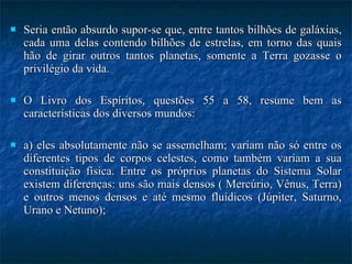 Seria então absurdo supor-se que, entre tantos bilhões de galáxias, cada uma delas contendo bilhões de estrelas, em torno das quais hão de girar outros tantos planetas, somente a Terra gozasse o privilégio da vida. O Livro dos Espíritos, questões 55 a 58, resume bem as características dos diversos mundos: a) eles absolutamente não se assemelham; variam não só entre os diferentes tipos de corpos celestes, como também variam a sua constituição física. Entre os próprios planetas do Sistema Solar existem diferenças: uns são mais densos ( Mercúrio, Vênus, Terra) e outros menos densos e até mesmo fluídicos (Júpiter, Saturno, Urano e Netuno); 