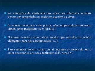 As condições de existência dos seres nos diferentes mundos devem ser apropriados ao meio em que têm de viver.  Se nunca tivéssemos visto peixes, não compreenderíamos como alguns seres pudessem viver na água.  O mesmo acontece com outros mundos, que sem dúvida contém elementos para nós desconhecidos. (...)  Esses mundos podem conter em si mesmos as fontes de luz e calor necessários aos seus habitantes (LE, perg.58). 