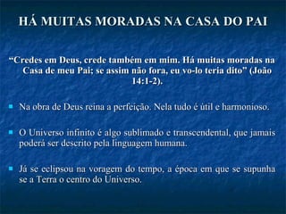 HÁ MUITAS MORADAS NA CASA DO PAI “ Credes em Deus, crede também em mim. Há muitas moradas na Casa de meu Pai; se assim não fora, eu vo-lo teria dito” (João 14:1-2). Na obra de Deus reina a perfeição. Nela tudo é útil e harmonioso.  O Universo infinito é algo sublimado e transcendental, que jamais poderá ser descrito pela linguagem humana.  Já se eclipsou na voragem do tempo, a época em que se supunha se a Terra o centro do Universo.  
