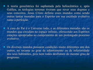 A teoria geocêntrica foi suplantada pela heliocêntrica e, após Galileu, as teologias terrenas tiveram que rever seus dogmas e seus conceitos. Jesus Cristo definiu esses mundos como sendo outras tantas moradas para o Espírito em sua escalada evolutiva rumo à perfeição.  A casa do Pai é o Universo todo, e as diferentes moradas são os mundos que circulam no espaço infinito, oferecendo aos Espíritos estações apropriadas ao cumprimento de um prolongado processo evolutivo. Os diversos mundos possuem condições muito diferentes uns dos outros, no tocante ao grau de adiantamento ou de inferioridade dos seus habitantes, pois nem todos desfrutam do mesmo grau de progresso. 