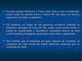 Existem mundo inferiores à Terra, tanto física como moralmente, outros estão no mesmo nível e outros lhe são mais, ou menos, superiores em todos os aspectos.  Os Espíritos, ao longo do seu processo evolutivo, habitam as diferentes moradas da Casa do Pai, tendo como ponto inicial o estado de simplicidade e ignorância; caminham através de uma escala bastante prolongada, possuindo como meta a angelitude.  Nos mundos que já atingiram um grau superior de evolução, as condições da vida moral são muito diferentes daquelas que se verificam na Terra.  