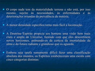 O corpo nada tem da materialidade terrena e não está, por isso mesmo, sujeito às necessidades, às enfermidades e às deteriorações oriundas da prevalência da matéria.  A menor densidade específica torna mais fácil a locomoção.  A Doutrina Espírita propicia aos homens uma visão bem mais clara e ampla do Universo, fazendo com que eles descortinem novos horizontes, animando-os da certeza da imortalidade da alma e do futuro radiante e grandioso que os aguarda.  Embora seja tarefa sumamente difícil fazer uma classificação absoluta dos mundos, os Espíritos estabeleceram uma escala com cinco categorias distintas: 