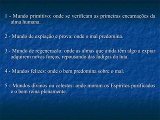 1 - Mundo primitivo: onde se verificam as primeiras encarnações da alma humana. 2 - Mundo de expiação e prova: onde o mal predomina. 3 - Mundo de regeneração: onde as almas que ainda têm algo a expiar adquirem novas forças, repousando das fadigas da luta. 4 - Mundos felizes: onde o bem predomina sobre o mal. 5 - Mundos divinos ou celestes: onde moram os Espíritos purificados e o bem reina plenamente. 