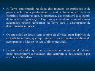 A Terra está situada na faixa dos mundos de expiações e de provas, nela ainda predominam o mal; entretanto, afirmam os Espíritos Benfeitores que, futuramente, ela ascenderá à categoria de mundo de regeneração. Espíritos que habitam os mundos mais adiantados podem reencarnar na Terra para o desempenho de determinadas missões.  Os apóstolos de Jesus, sem sombra de dúvida, eram Espíritos de elevada hierarquia, que aqui vieram com a missão grandiosa de acompanhar o Mestre no seu sublime messiado.  Espíritos elevados que eram, encarnaram num mundo denso, onde predominava a maldade; eles sentiram-se deslocados e por isso, Jesus lhes disse:  