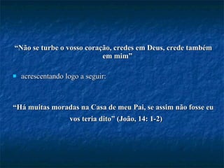 “ Não se turbe o vosso coração, credes em Deus, crede também em mim” acrescentando logo a seguir:  “ Há muitas moradas na Casa de meu Pai, se assim não fosse eu vos teria dito” (João, 14: 1-2)   