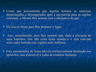 Como que pressentindo que aqueles homens se sentiriam desprotegidos e desamparados após a sua partida para as regiões celestiais, o Mestre lhes acenou com a afirmativa de que: Ele iria na frente para lhes preparar o lugar. Isso, naturalmente, para lhes mostrar que, dada a elevação de seus Espíritos, eles não eram deste mundo e a eles estavam reservadas moradas nas regiões mais sublimes.  Este ensinamento de Jesus não era exclusivamente destinado aos apóstolos, mas extensível a todas as criaturas humanas. 