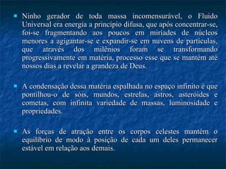 Ninho gerador de toda massa incomensurável, o Fluido Universal era energia a princípio difusa, que após concentrar-se, foi-se fragmentando aos poucos em miríades de núcleos menores a agigantar-se e expandir-se em nuvens de partículas, que através dos milênios foram se transformando progressivamente em matéria, processo esse que se mantém até nossos dias a revelar a grandeza de Deus.  A condensação dessa matéria espalhada no espaço infinito é que pontilhou-o de sóis, mundos, estrelas, astros, asteróides e cometas, com infinita variedade de massas, luminosidade e propriedades.  As forças de atração entre os corpos celestes mantém o equilíbrio de modo à posição de cada um deles permanecer estável em relação aos demais. 