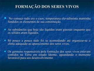 FORMAÇÃO DOS SERES VIVOS No começo tudo era o caos; temperatura elevadíssima mantinha fundidos os elementos de sua constituição.  As substâncias que hoje são líquidas eram gasosas enquanto que os sólidos eram líquidos.  Só pouco a pouco tudo foi se acomodando até organizar-se o clima adequado ao aparecimento dos seres vivos. Os germens responsáveis pela formação dos seres vivos estavam contidos na Terra em estado latente, aguardando o momento favorável para seu desenvolvimento 
