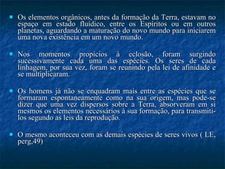 Os elementos orgânicos, antes da formação da Terra, estavam no espaço em estado fluídico, entre os Espíritos ou em outros planetas, aguardando a maturação do novo mundo para iniciarem uma nova existência em um novo mundo.  Nos momentos propícios à eclosão, foram surgindo sucessivamente cada uma das espécies. Os seres de cada linhagem, por sua vez, foram se reunindo pela lei de afinidade e se multiplicaram. Os homens já não se enquadram mais entre as espécies que se formaram espontaneamente como na sua origem, mas pode-se dizer que uma vez dispersos sobre a Terra, absorveram em si mesmos os elementos necessários à sua formação, para transmiti-los segundo as leis da reprodução.  O mesmo aconteceu com as demais espécies de seres vivos ( LE, perg,49) 