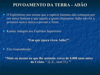 POVOAMENTO DA TERRA - ADÃO O Espiritismo nos ensina que a espécie humana não começou por um único homem e que aquele a quem chamamos Adão não foi o primeiro nem o único a povoar a Terra.  Kardec indagou aos Espíritos Superiores:  “ Em que época viveu Adão?”  Eles responderam:  “ Mais ou menos na que lhe assinais: cerca de 4.000 anos antes do Cristo.  ” (L.E., item 51).  ” 