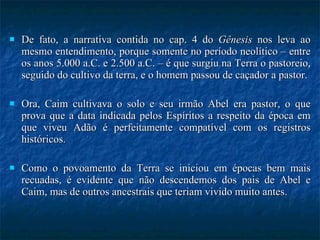 De fato, a narrativa contida no cap. 4 do  Gênesis  nos leva ao mesmo entendimento, porque somente no período neolítico – entre os anos 5.000 a.C. e 2.500 a.C. – é que surgiu na Terra o pastoreio, seguido do cultivo da terra, e o homem passou de caçador a pastor.  Ora, Caim cultivava o solo e seu irmão Abel era pastor, o que prova que a data indicada pelos Espíritos a respeito da época em que viveu Adão é perfeitamente compatível com os registros históricos.  Como o povoamento da Terra se iniciou em épocas bem mais recuadas, é evidente que não descendemos dos pais de Abel e Caim, mas de outros ancestrais que teriam vivido muito antes.  