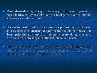 Mais adiantada do que as que a tinham precedido neste planeta, a raça adâmica foi, com efeito, a mais inteligente e a que impeliu ao progresso todas as outras.  O  Gênesis  no-la mostra, desde os seus primórdios, industriosa, apta às artes e às ciências, o que mostra que ela não passou na Terra pela infância espiritual, diferentemente do que ocorreu com os demais povos que habitavam, então, o planeta.  Emmanuel, em seu livro  A Caminho da Luz , nos dá informações valiosas a respeito da chamada raça adâmica, assunto que foi tratado igualmente por Kardec em  A Gênese . 