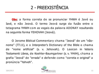 2 - PREEXISTÊNCIA
Obs: a forma correta de se pronunciar YHWH é Javé ou
Iavé, e não Jeová. O termo Jeová surge da fusão entre o
tetagrama YHWH com as vogais da palavra ADONAY resultando
na seguinte forma YEHOVAH (Jeová).
O Jerome Biblical Commentary chama "Jeová" de um "não-
nome" (77.11), e o Interpreter’s Dictionary of the Bible o chama
de "nome artificial" (s. v. Jehovah). O Lexicon in Veteris
Testamenti Libros, de Koehler-Baumgartner (s. v. YHVH), chama a
grafia "Jeová" de "errada" e defende como "correta e original" a
pronúncia "Yahveh".
18/6/2013 I.E.P Missionária 13
 