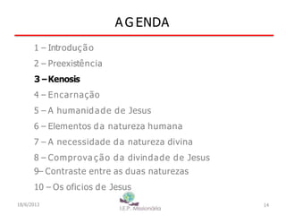 A G ENDA
14
1 – Introdução
2 – Preexistência
3–Kenosis
4 – Encarnação
5 – A humanidade de Jesus
6 – Elementos da natureza humana
7 – A necessidade da natureza divina
8 – Comprova ç ão da divindade de Jesus
9– Contraste entre as duas naturezas
10 – Os oficios de Jesus
18/6/2013
 