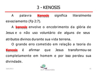 3 - KENOSIS
A palavra Kenosis significa literalmente
esvaziamento (Fp 2:7).
A kenosis envolve o encobrimento da glória de
Jesus e o não uso voluntário de alguns de seus
atributos divinos durante sua vida terrena.
O grande erro cometido em relação a teoria do
Kenosis é afirmar que Jesus transformou-se
completamente em homem e por isso perdeu sua
divindade.
15
I.E.P Missionária
18/6/2013
 